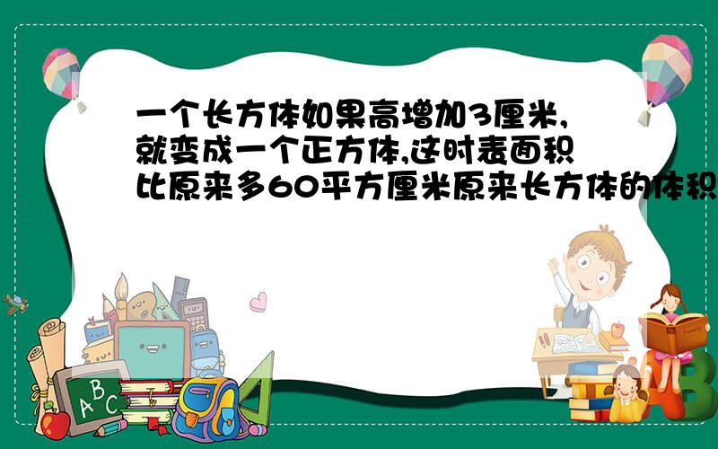 一个长方体如果高增加3厘米,就变成一个正方体,这时表面积比原来多60平方厘米原来长方体的体积是( )