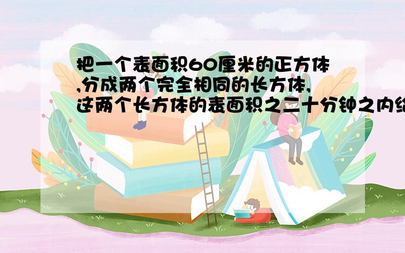 把一个表面积60厘米的正方体,分成两个完全相同的长方体,这两个长方体的表面积之二十分钟之内给我,要有详细的列式.