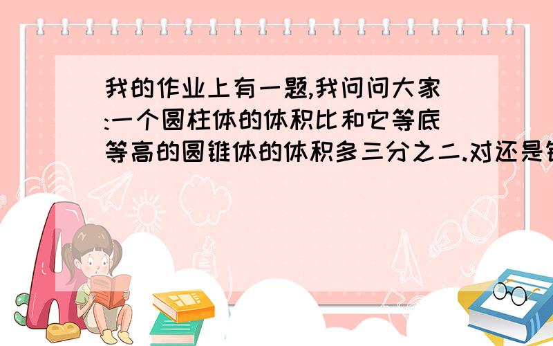 我的作业上有一题,我问问大家:一个圆柱体的体积比和它等底等高的圆锥体的体积多三分之二.对还是错?我和我爸认为是对,可老师说对.同学是老师说啥就是啥.班上说要看单位