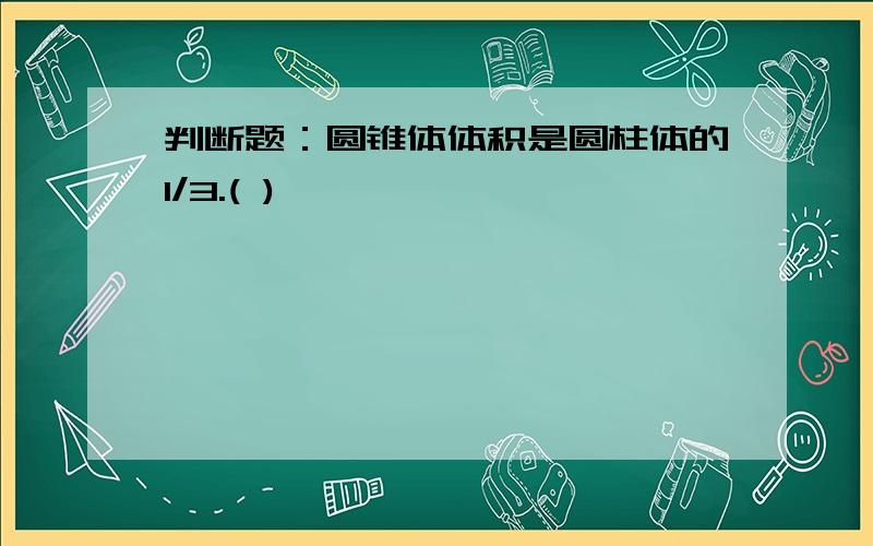 判断题：圆锥体体积是圆柱体的1/3.( )