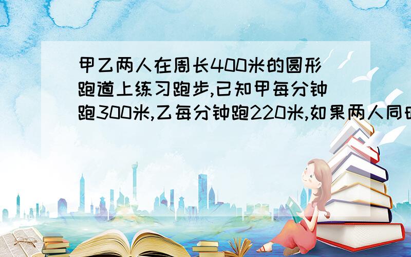 甲乙两人在周长400米的圆形跑道上练习跑步,已知甲每分钟跑300米,乙每分钟跑220米,如果两人同时同地同向出发,那么从第一次相遇（追上）要多长时间?相遇点离出发点最远有多少米?