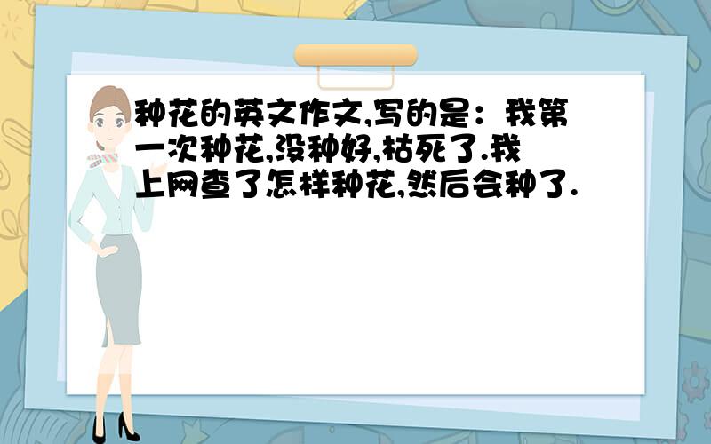 种花的英文作文,写的是：我第一次种花,没种好,枯死了.我上网查了怎样种花,然后会种了.