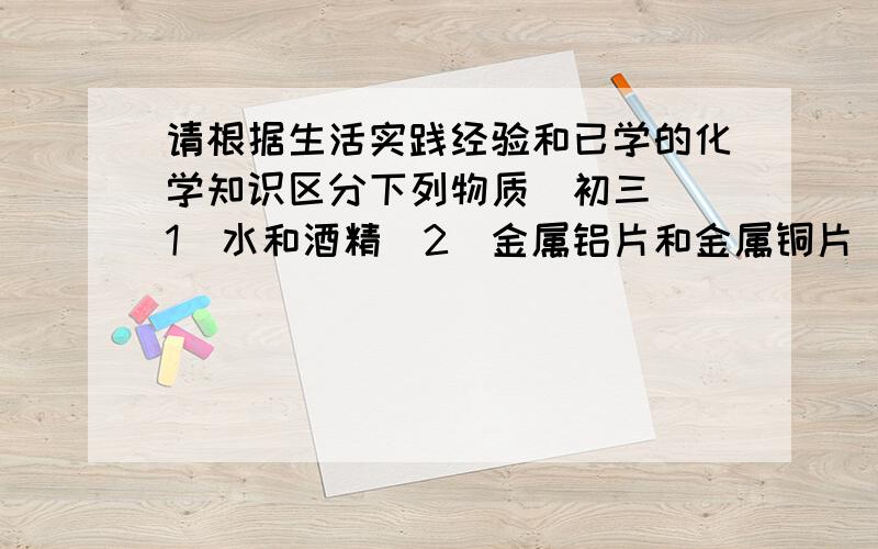 请根据生活实践经验和已学的化学知识区分下列物质（初三）（1）水和酒精（2）金属铝片和金属铜片（3）石灰石与食盐