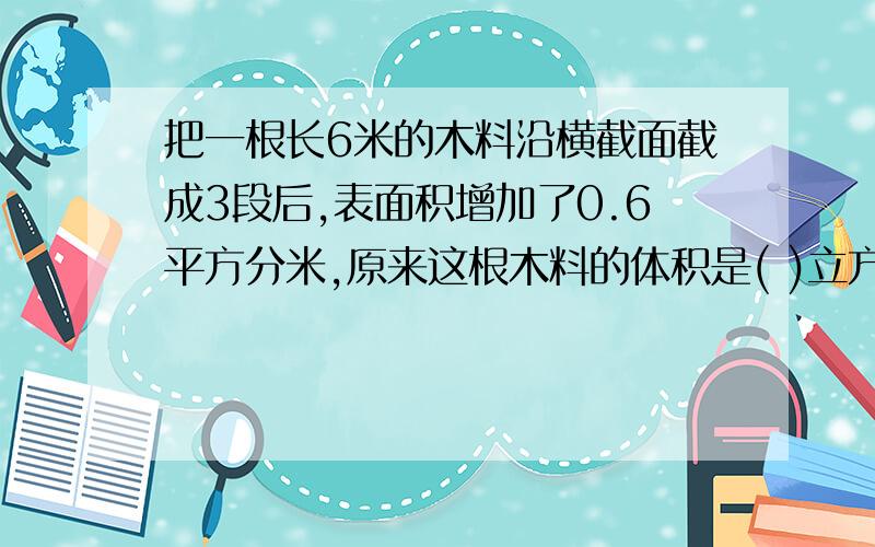 把一根长6米的木料沿横截面截成3段后,表面积增加了0.6平方分米,原来这根木料的体积是( )立方分米.(