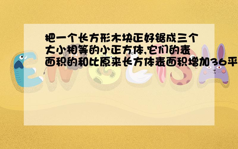 把一个长方形木块正好锯成三个大小相等的小正方体,它们的表面积的和比原来长方体表面积增加36平方厘米原来长方形的表面积是多少平方厘米?急