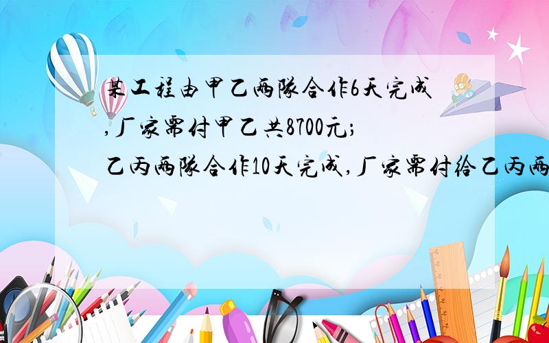 某工程由甲乙两队合作6天完成,厂家需付甲乙共8700元；乙丙两队合作10天完成,厂家需付给乙丙两队9500元甲丙两队合作5天完成全部工程的2/3,厂家需付甲丙两队共5500元 1、求甲乙丙各队单独完