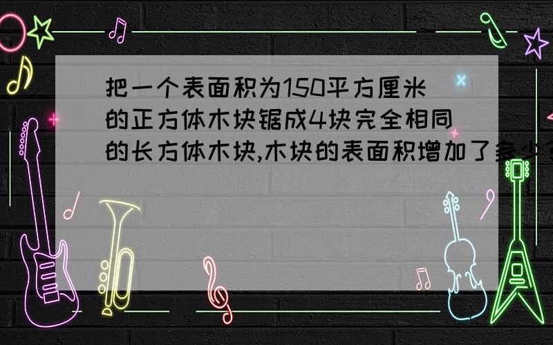 把一个表面积为150平方厘米的正方体木块锯成4块完全相同的长方体木块,木块的表面积增加了多少?