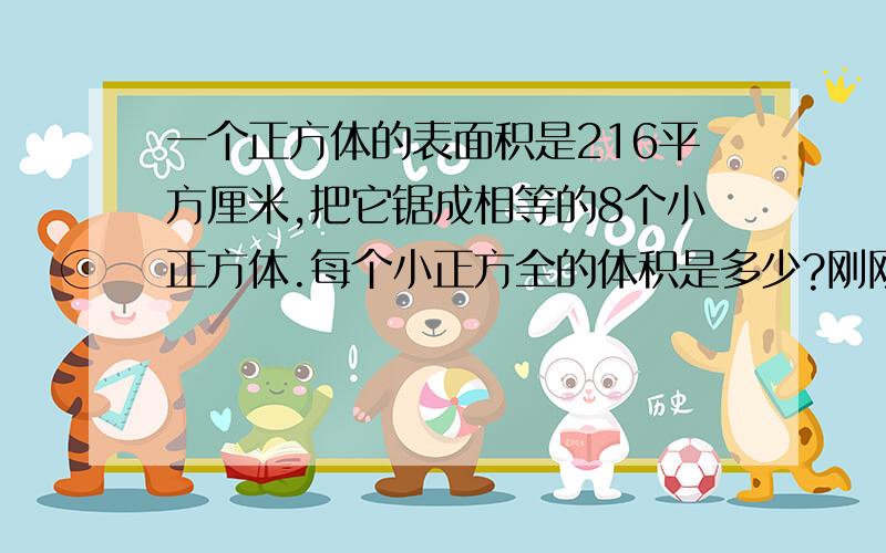 一个正方体的表面积是216平方厘米,把它锯成相等的8个小正方体.每个小正方全的体积是多少?刚刚的题目发错了，是求“一个正方体的表面积是216平方厘米,把它锯成相等的8个小正方体。每个