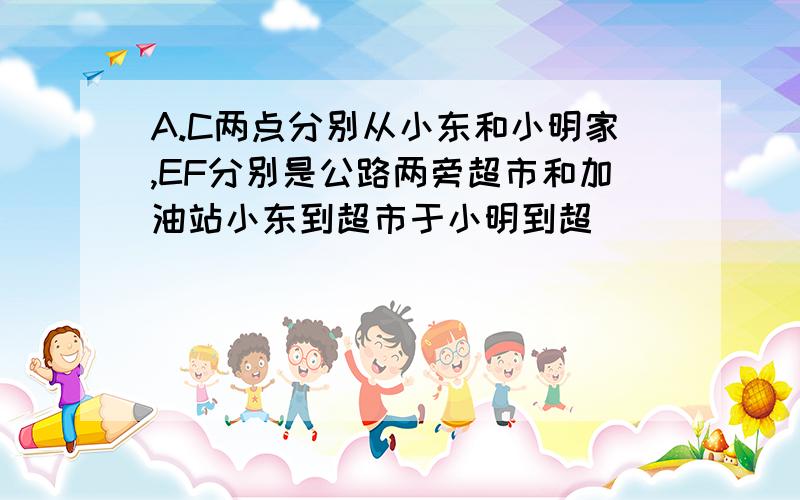 A.C两点分别从小东和小明家,EF分别是公路两旁超市和加油站小东到超市于小明到超