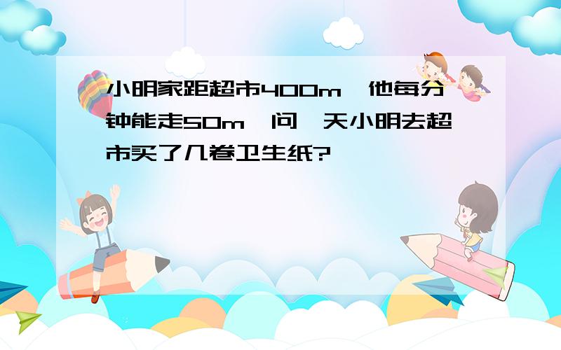 小明家距超市400m,他每分钟能走50m,问一天小明去超市买了几卷卫生纸?