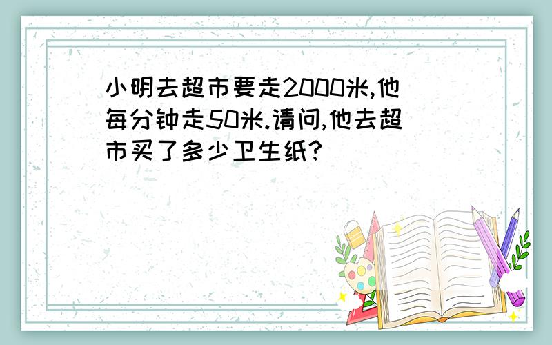 小明去超市要走2000米,他每分钟走50米.请问,他去超市买了多少卫生纸?