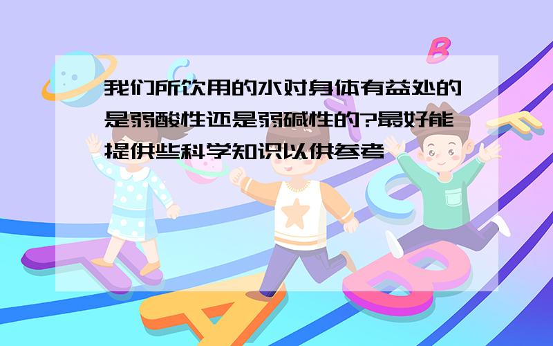 我们所饮用的水对身体有益处的是弱酸性还是弱碱性的?最好能提供些科学知识以供参考