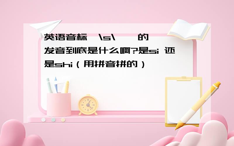 英语音标  \s\    的发音到底是什么啊?是si 还是shi（用拼音拼的）