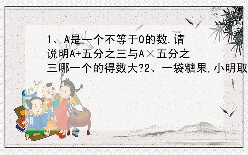 1、A是一个不等于0的数,请说明A+五分之三与A×五分之三哪一个的得数大?2、一袋糖果,小明取走了它的（接着上面的）小明取走了它的五分之四,小兵取走了余下的三分之一,小兵取走了这袋糖