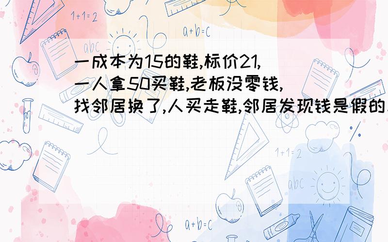 一成本为15的鞋,标价21,一人拿50买鞋,老板没零钱,找邻居换了,人买走鞋,邻居发现钱是假的与老板换回,问老板亏损多少?