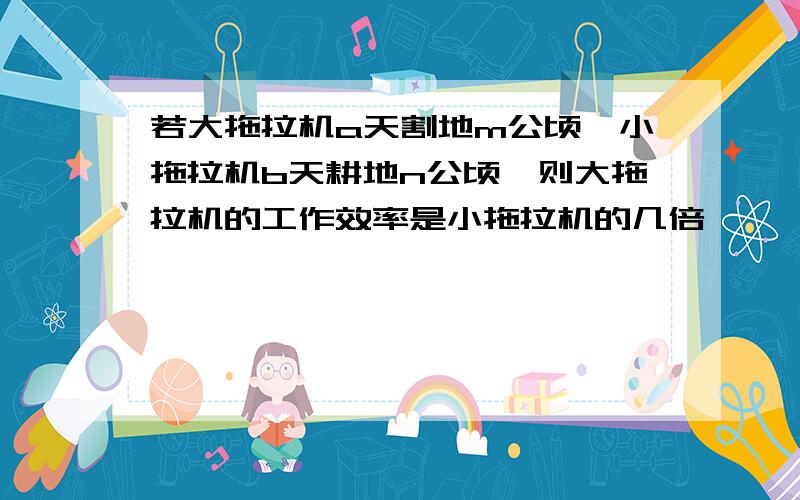 若大拖拉机a天割地m公顷,小拖拉机b天耕地n公顷,则大拖拉机的工作效率是小拖拉机的几倍