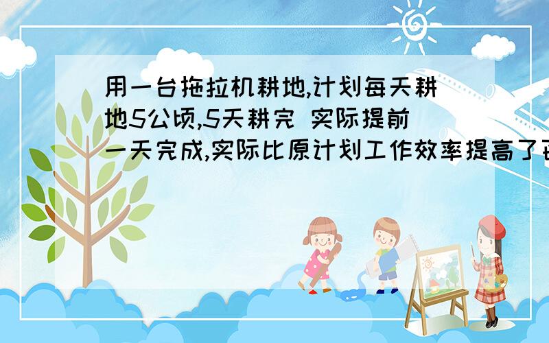 用一台拖拉机耕地,计划每天耕地5公顷,5天耕完 实际提前一天完成,实际比原计划工作效率提高了百分之几?