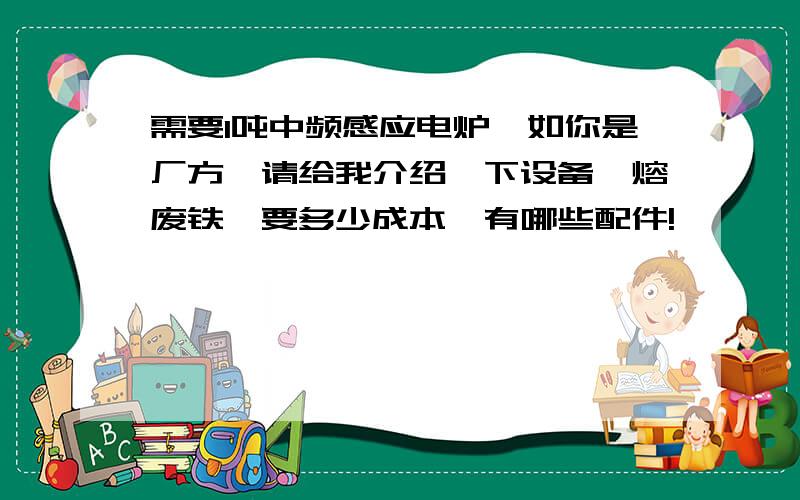 需要1吨中频感应电炉,如你是厂方,请给我介绍一下设备,熔废铁,要多少成本,有哪些配件!