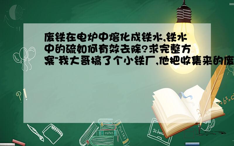 废铁在电炉中熔化成铁水,铁水中的硫如何有效去除?求完整方案~我大哥搞了个小铁厂,他把收集来的废铁在电炉里面熔化成铁水,然后用设备拉成具体的规格.可是铁水中的硫一直都很多,一直不