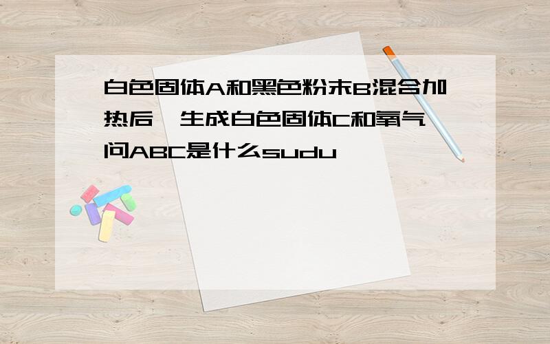 白色固体A和黑色粉末B混合加热后,生成白色固体C和氧气,问ABC是什么sudu