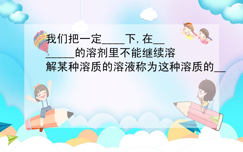 我们把一定____下,在_______的溶剂里不能继续溶解某种溶质的溶液称为这种溶质的__