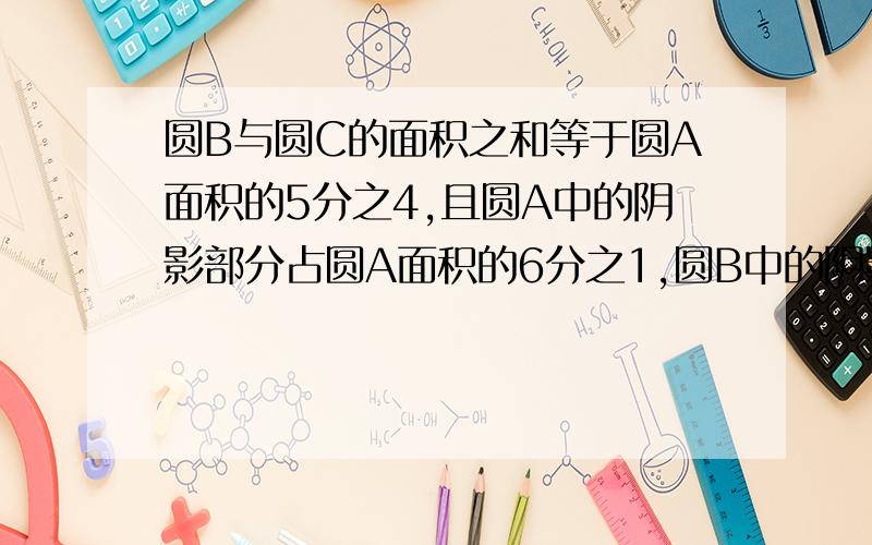 圆B与圆C的面积之和等于圆A面积的5分之4,且圆A中的阴影部分占圆A面积的6分之1,圆B中的阴影部分占圆B面积圆C中的阴影部分占圆C面积的3分之1.求圆A、圆B、圆C的面积之比