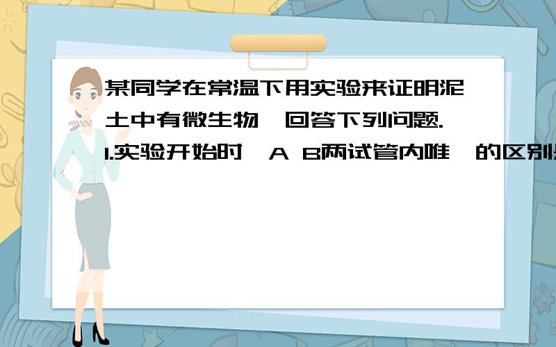 某同学在常温下用实验来证明泥土中有微生物,回答下列问题.1.实验开始时,A B两试管内唯一的区别是?2.48小时后,预计能观察到的实验现象是?3.该实验能证明你与众有微生物的理由是?图：两个