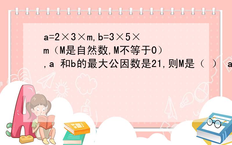 a=2×3×m,b=3×5×m（M是自然数,M不等于0）,a 和b的最大公因数是21,则M是（ ） a和b的最小公倍数是（