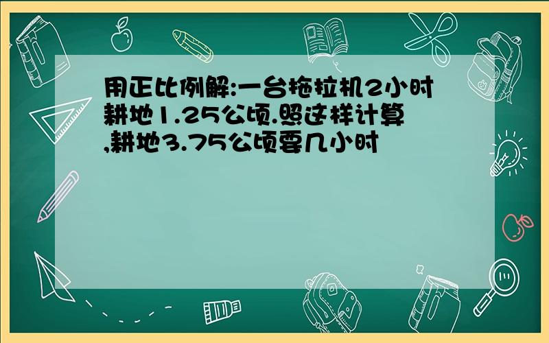 用正比例解:一台拖拉机2小时耕地1.25公顷.照这样计算,耕地3.75公顷要几小时