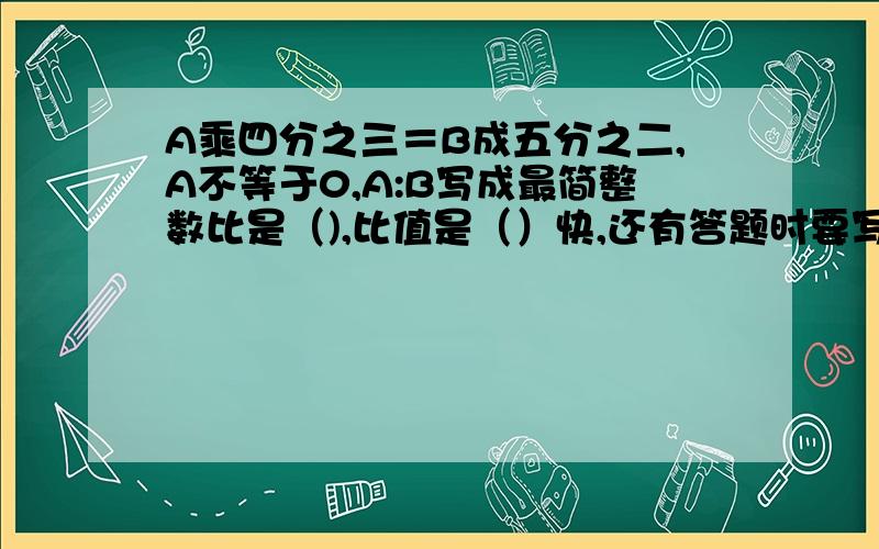 A乘四分之三＝B成五分之二,A不等于0,A:B写成最简整数比是（),比值是（）快,还有答题时要写清解题分析