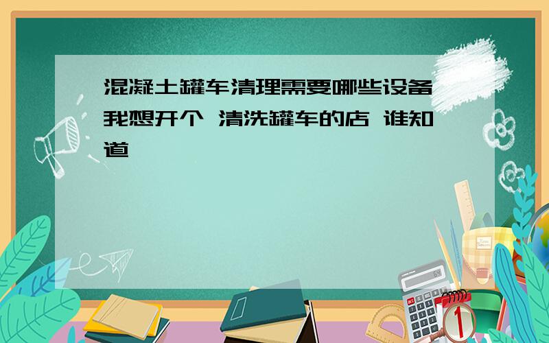 混凝土罐车清理需要哪些设备 我想开个 清洗罐车的店 谁知道