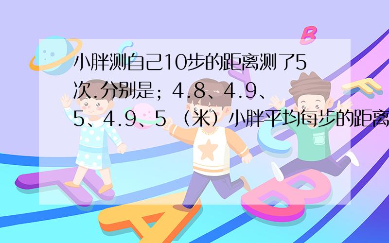 小胖测自己10步的距离测了5次.分别是；4.8、4.9、5、4.9、5 （米）小胖平均每步的距离是多少米?