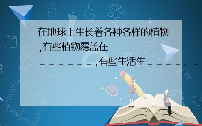 在地球上生长着各种各样的植物,有些植物覆盖在＿＿＿＿＿＿＿＿＿＿＿＿,有些生活生＿＿＿＿、＿＿＿＿、＿＿＿＿和＿＿＿＿中.