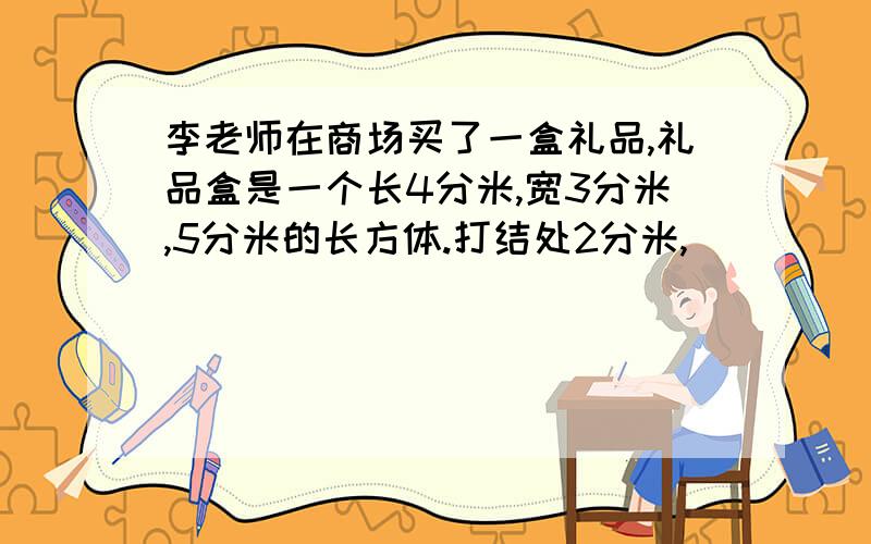 李老师在商场买了一盒礼品,礼品盒是一个长4分米,宽3分米,5分米的长方体.打结处2分米,