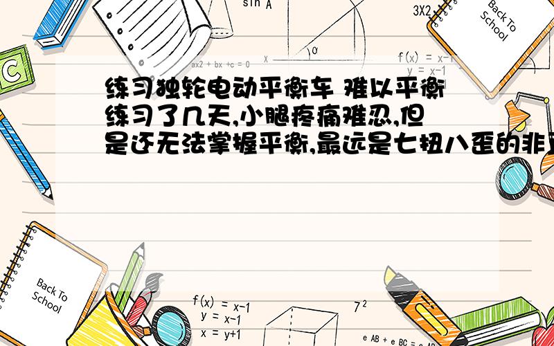 练习独轮电动平衡车 难以平衡练习了几天,小腿疼痛难忍,但是还无法掌握平衡,最远是七扭八歪的非直线前行了五六米 就掉下来.请问有什么窍门么?