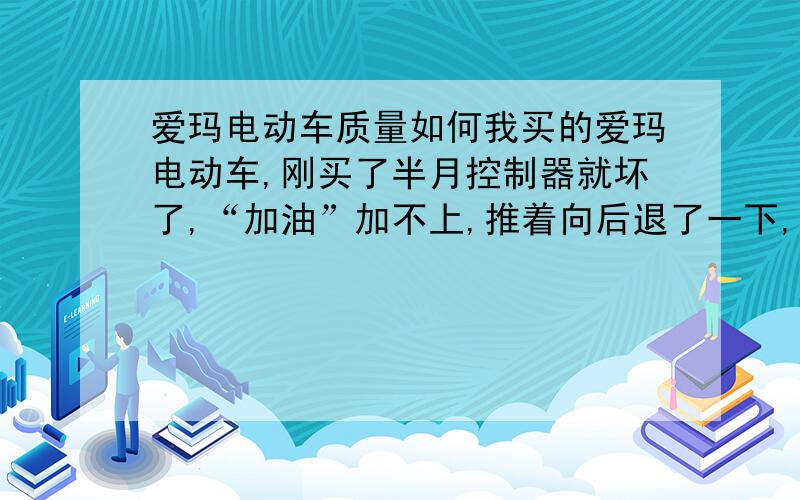 爱玛电动车质量如何我买的爱玛电动车,刚买了半月控制器就坏了,“加油”加不上,推着向后退了一下,不“加油”就直前冲,差点撞车,换了后 行驶又出现间歇电机不工作1-2秒,车子猛的一顿,找