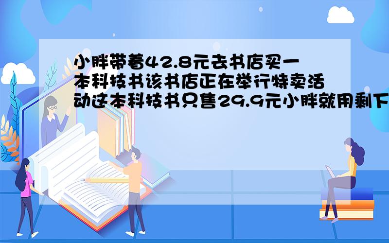 小胖带着42.8元去书店买一本科技书该书店正在举行特卖活动这本科技书只售29.9元小胖就用剩下钱买3本笔记本提一个问题、两种回答