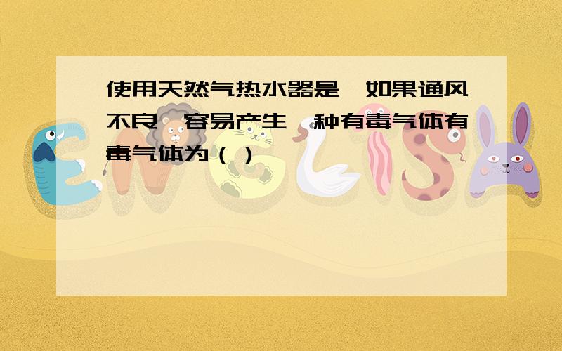 使用天然气热水器是,如果通风不良,容易产生一种有毒气体有毒气体为（）