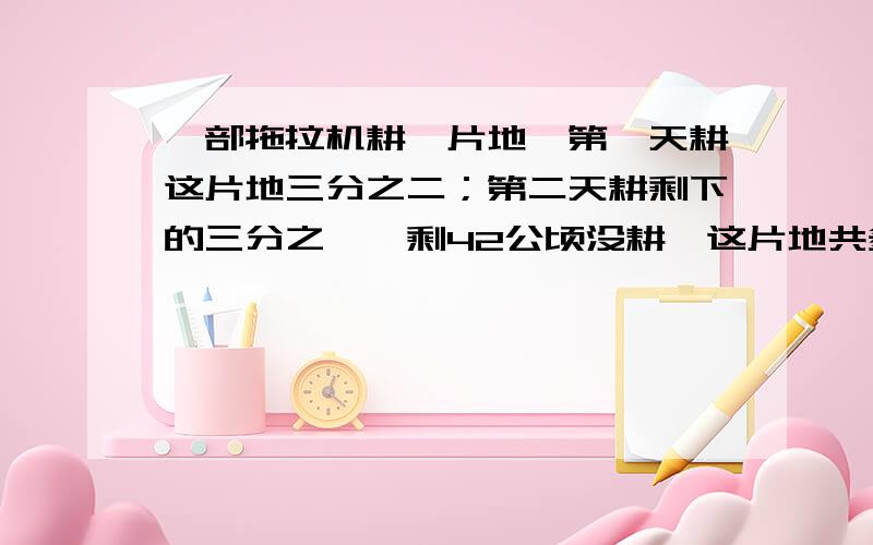 一部拖拉机耕一片地,第一天耕这片地三分之二；第二天耕剩下的三分之一,剩42公顷没耕,这片地共多少公顷要一元一次方程解