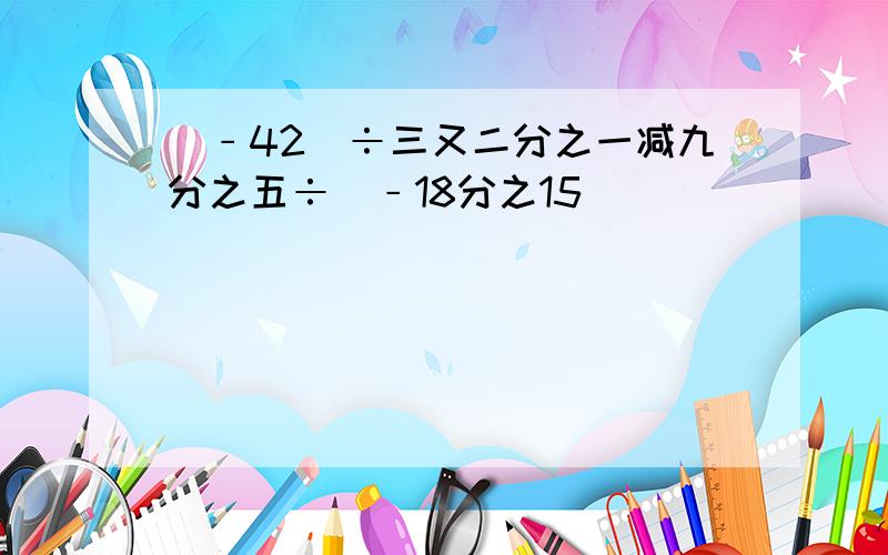 (﹣42)÷三又二分之一减九分之五÷（﹣18分之15）