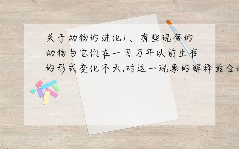 关于动物的进化1、有些现存的动物与它们在一百万年以前生存的形式变化不大,对这一现象的解释最合理的是（ ）A、这些动物一直发生着变异B、这些动物的生活环境变化不大C、这些动物用