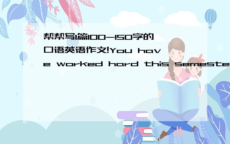 帮帮写1篇100-150字的口语英语作文!You have worked hard this semester!Now it is time to show it.For next class,please write an essay(100-150 words)on the back and prepare to read it to me alond.I will ask you one question about the reading