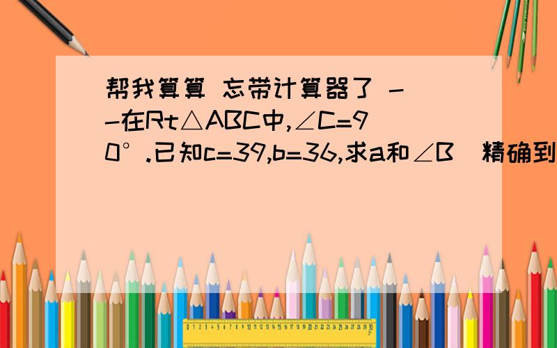 帮我算算 忘带计算器了 - -在Rt△ABC中,∠C=90°.已知c=39,b=36,求a和∠B（精确到1'）