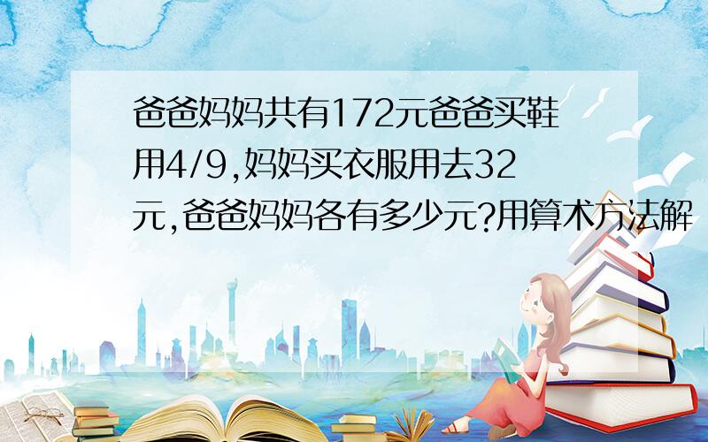 爸爸妈妈共有172元爸爸买鞋用4/9,妈妈买衣服用去32元,爸爸妈妈各有多少元?用算术方法解