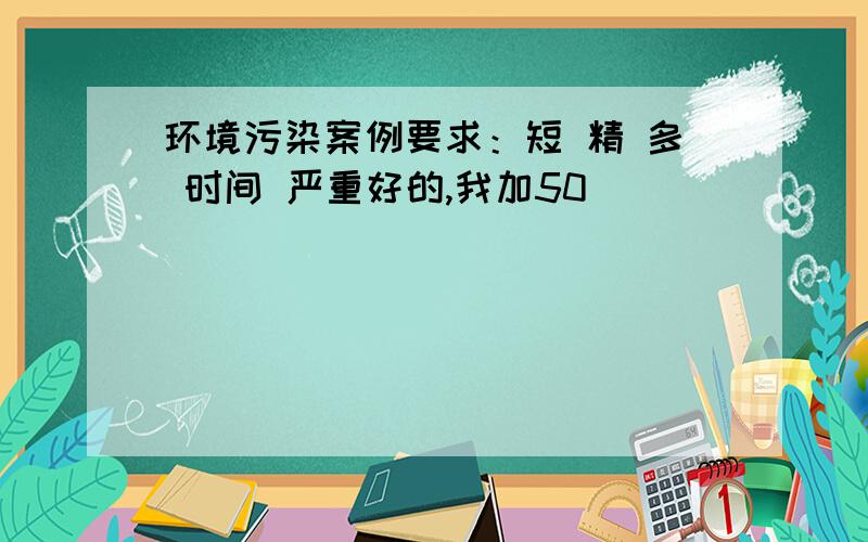 环境污染案例要求：短 精 多 时间 严重好的,我加50