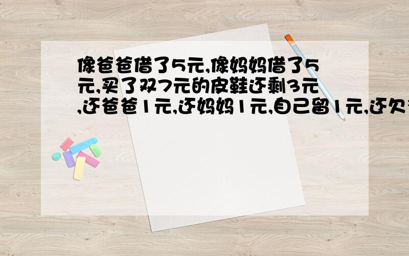 像爸爸借了5元,像妈妈借了5元,买了双7元的皮鞋还剩3元,还爸爸1元,还妈妈1元,自己留1元,还欠爸爸4元,欠妈妈4元,4+4得8,加上我的1元,只有9元,还有1元去哪了?