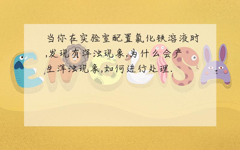 当你在实验室配置氯化铁溶液时,发现有浑浊现象,为什么会产生浑浊现象,如何进行处理.