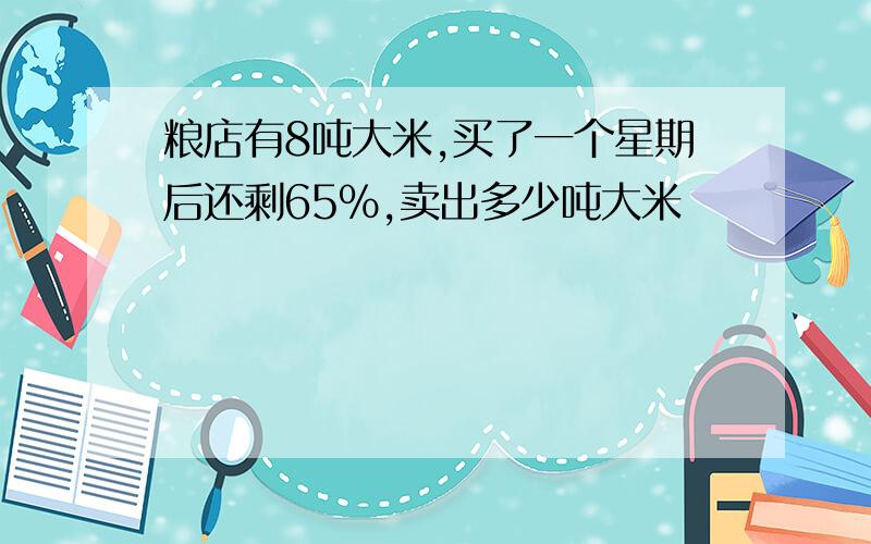 粮店有8吨大米,买了一个星期后还剩65%,卖出多少吨大米