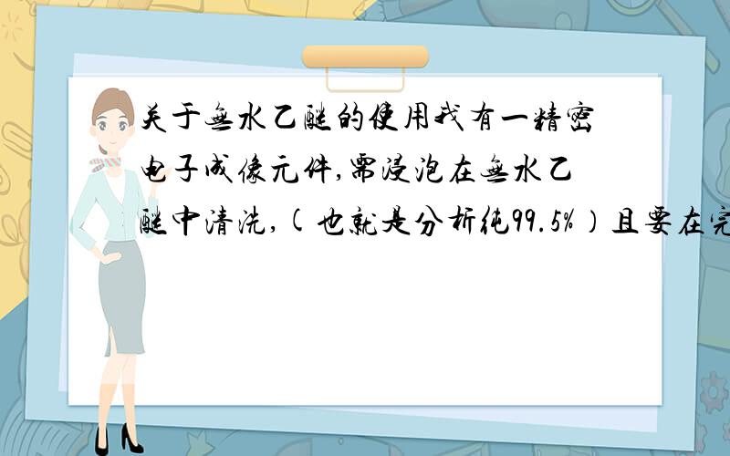 关于无水乙醚的使用我有一精密电子成像元件,需浸泡在无水乙醚中清洗,(也就是分析纯99.5%）且要在完全抗静电的房间里工作,也就是房间空气完全不流通.清洗时间需要20分钟左右,我担心东西