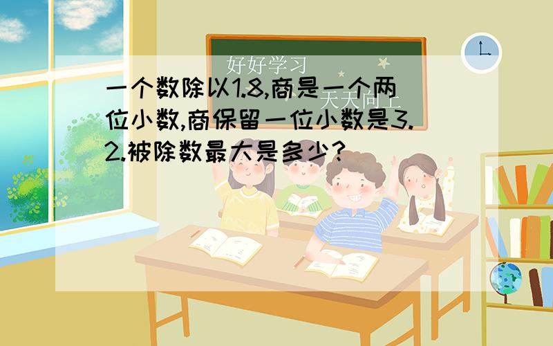 一个数除以1.8,商是一个两位小数,商保留一位小数是3.2.被除数最大是多少?